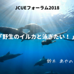【開催報告 : JCUEフォーラム2018 第2部】 「野生のイルカと泳ぎたい! 」~ドルフィンスイマー直伝、楽しく安全にイルカと泳ぐには~ 鈴木あやの