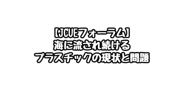 【JCUEフォーラム】海に流され続けるプラスチックの現状と問題