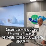 【開催報告:JCUEフォーラム2019 第1部】「Planet of Water」~”水の惑星”に暮らす人と生き物~ 高砂 淳二氏