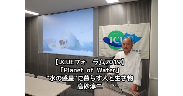【開催報告：JCUEフォーラム2019 第1部】「Planet of Water」～”水の惑星”に暮らす人と生き物～ 高砂 淳二氏