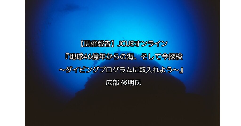 【開催報告】JCUEオンライン 『地球46億年からの海、そして今探検 ～ダイビングプログラムに取入れよう～』 広部 俊明氏